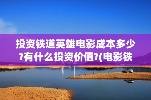 投资铁道英雄电影成本多少?有什么投资价值?(电影铁道英雄投资方)