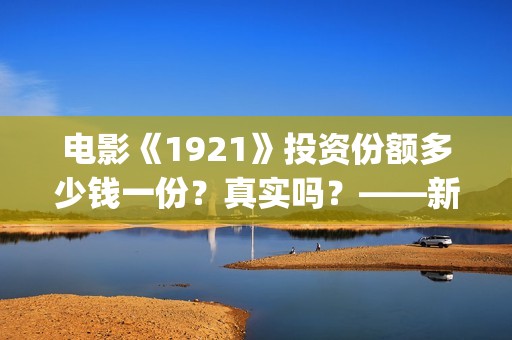 电影《1921》投资份额多少钱一份？真实吗？——新疆棉花最好用(1921电影版)