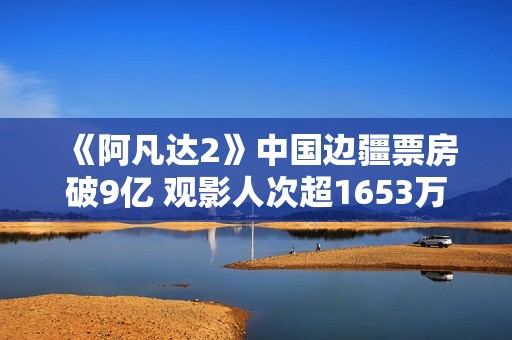 《阿凡达2》中国边疆票房破9亿 观影人次超1653万
