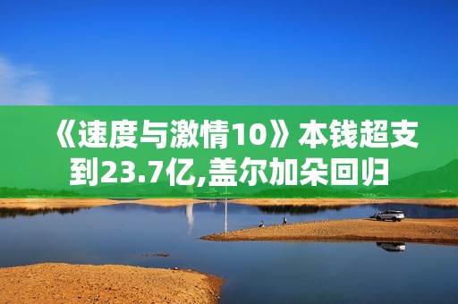 《速度与激情10》本钱超支到23.7亿,盖尔加朵回归