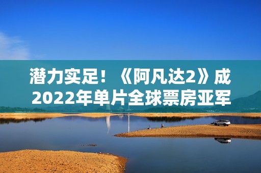 潜力实足！《阿凡达2》成2022年单片全球票房亚军