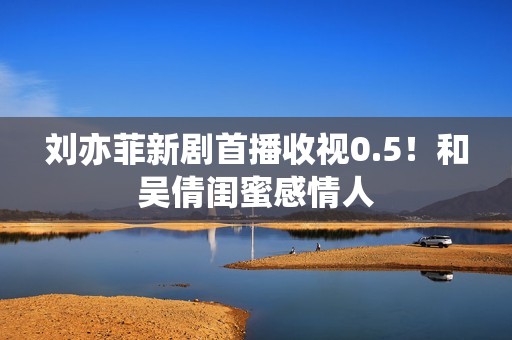 刘亦菲新剧首播收视0.5！和吴倩闺蜜感情人