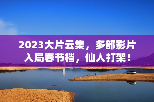 2023大片云集，多部影片入局春节档，仙人打架！