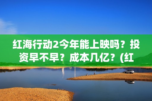 红海行动2今年能上映吗？投资早不早？成本几亿？(红海行动2内容)