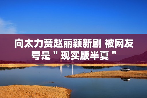 向太力赞赵丽颖新剧 被网友夸是＂现实版半夏＂