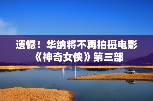 遗憾！华纳将不再拍摄电影《神奇女侠》第三部