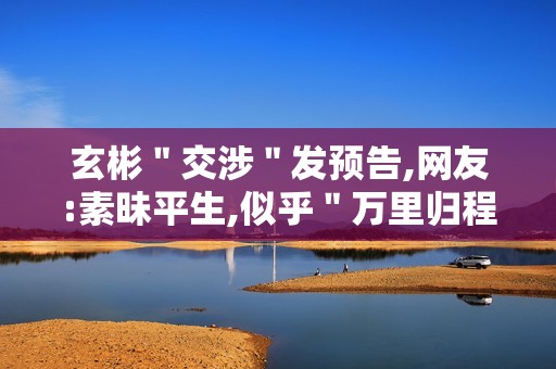 玄彬＂交涉＂发预告,网友:素昧平生,似乎＂万里归程＂