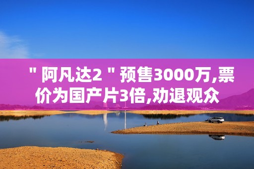 ＂阿凡达2＂预售3000万,票价为国产片3倍,劝退观众
