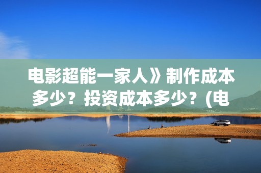 电影超能一家人》制作成本多少？投资成本多少？(电影超能一家人沈腾免费观看抢先版)