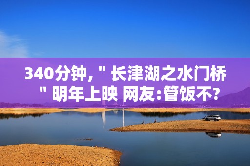 340分钟,＂长津湖之水门桥＂明年上映 网友:管饭不?