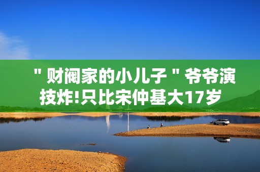 ＂财阀家的小儿子＂爷爷演技炸!只比宋仲基大17岁