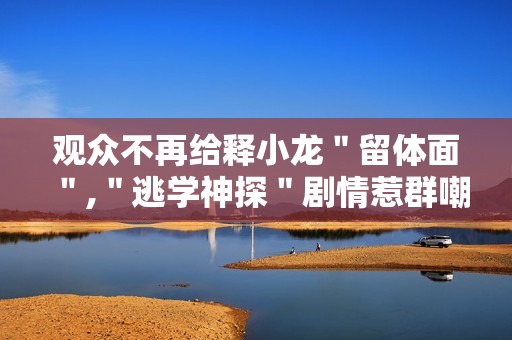 观众不再给释小龙＂留体面＂,＂逃学神探＂剧情惹群嘲