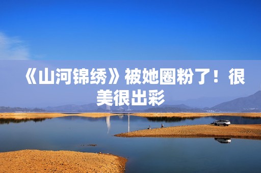 《山河锦绣》被她圈粉了！很美很出彩