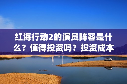红海行动2的演员阵容是什么？值得投资吗？投资成本高吗？(红海行动2叫什么名字)