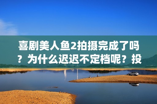 喜剧美人鱼2拍摄完成了吗？为什么迟迟不定档呢？投资可以参与吗？(美人鱼2编剧)