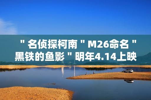 ＂名侦探柯南＂M26命名＂黑铁的鱼影＂明年4.14上映