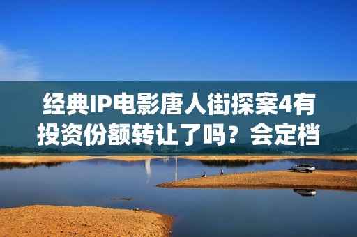 经典IP电影唐人街探案4有投资份额转让了吗？会定档春节上映吗？(唐人拍的经典电视剧)