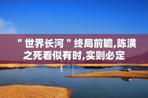 ＂世界长河＂终局前瞻,陈潢之死看似有时,实则必定