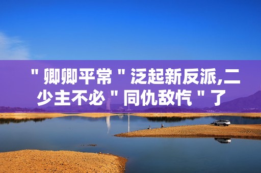 ＂卿卿平常＂泛起新反派,二少主不必＂同仇敌忾＂了