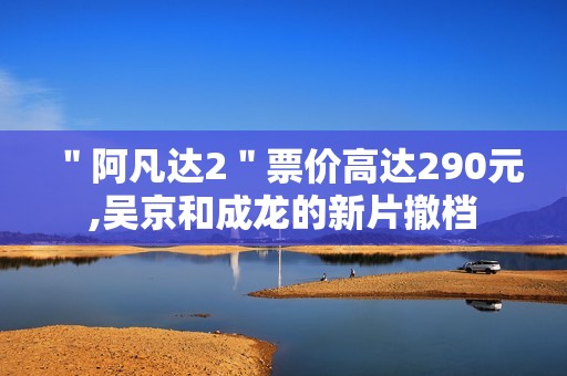 ＂阿凡达2＂票价高达290元,吴京和成龙的新片撤档