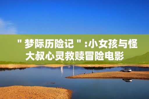 ＂梦际历险记＂:小女孩与怪大叔心灵救赎冒险电影
