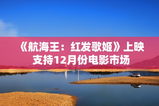 《航海王：红发歌姬》上映 支持12月份电影市场