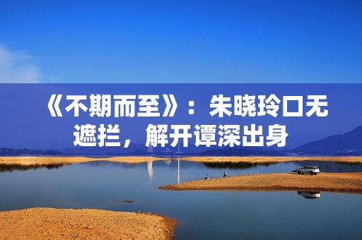 《不期而至》：朱晓玲口无遮拦，解开谭深出身
