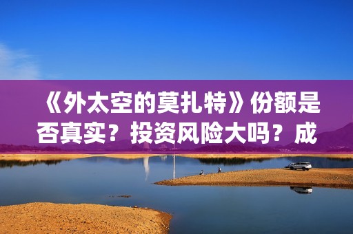 《外太空的莫扎特》份额是否真实？投资风险大吗？成本门槛是什么？(外太空的莫扎特免费观看高清)