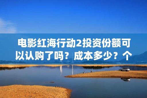 电影红海行动2投资份额可以认购了吗？成本多少？个人多少起投？(电影红海行动2018百度网盘)
