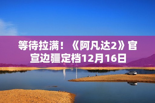 等待拉满！《阿凡达2》官宣边疆定档12月16日