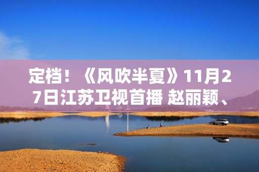 定档！《风吹半夏》11月27日江苏卫视首播 赵丽颖、欧豪、李光洁联手“弄事业”