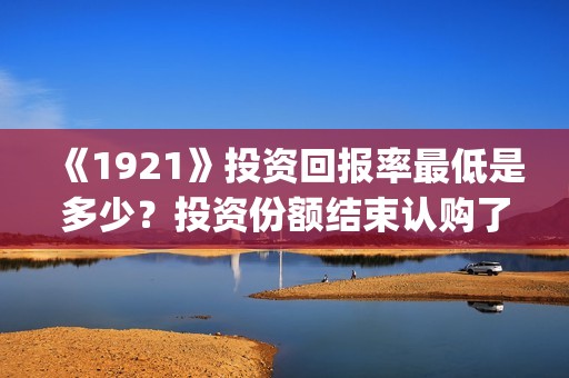 《1921》投资回报率最低是多少？投资份额结束认购了吗？(1921投资公司)