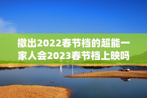 撤出2022春节档的超能一家人会2023春节档上映吗？投资还能参与吗？(春节影片撤档)