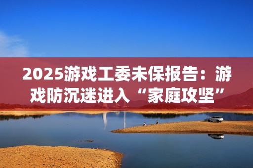 2025游戏工委未保报告：游戏防沉迷进入“家庭攻坚”阶段(游戏工委成员名单)