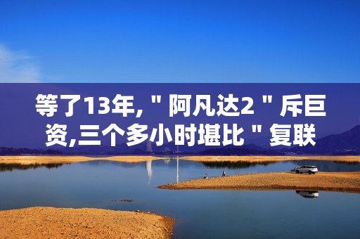 等了13年,＂阿凡达2＂斥巨资,三个多小时堪比＂复联4＂