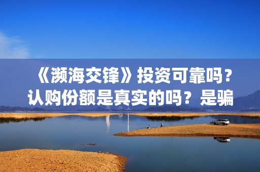 《濒海交锋》投资可靠吗？认购份额是真实的吗？是骗人的吗?(濒海交锋电影投资可靠吗)