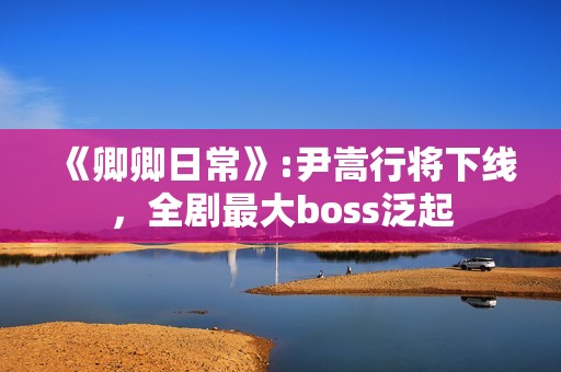 《卿卿日常》:尹嵩行将下线，全剧最大boss泛起