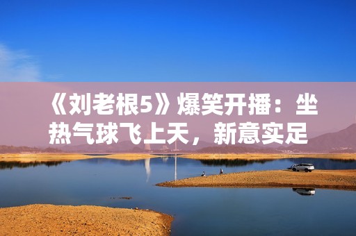 《刘老根5》爆笑开播：坐热气球飞上天，新意实足