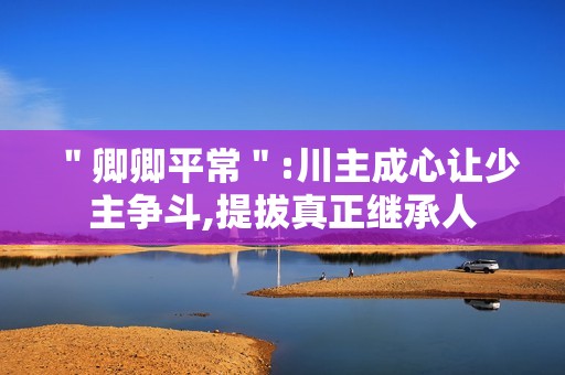 ＂卿卿平常＂:川主成心让少主争斗,提拔真正继承人