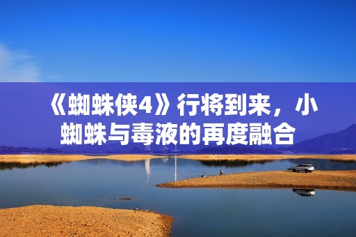 《蜘蛛侠4》行将到来，小蜘蛛与毒液的再度融合