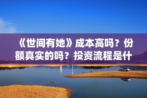 《世间有她》成本高吗？份额真实的吗？投资流程是什么？靠谱吗？(世间有她主演)