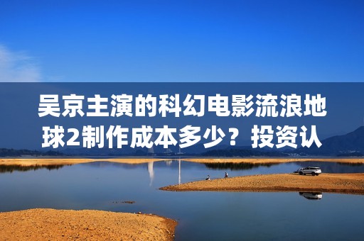 吴京主演的科幻电影流浪地球2制作成本多少？投资认购可以参与了吗？(吴京 科幻片)