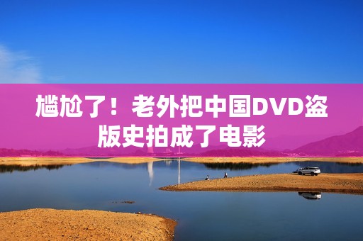 尴尬了！老外把中国DVD盗版史拍成了电影
