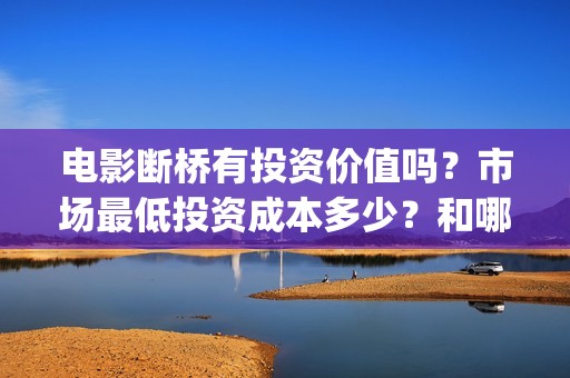电影断桥有投资价值吗？市场最低投资成本多少？和哪家公司对接？(电影断桥导演)