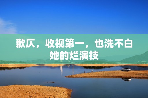 歉仄，收视第一，也洗不白她的烂演技