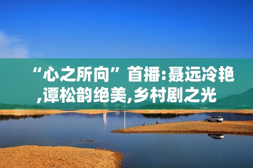 “心之所向”首播:聂远冷艳,谭松韵绝美,乡村剧之光