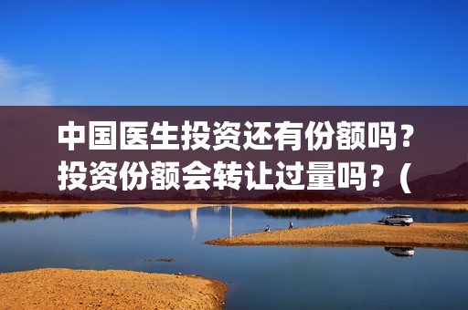 中国医生投资还有份额吗？投资份额会转让过量吗？(中国医生投资了多少钱)