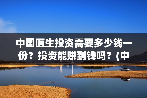 中国医生投资需要多少钱一份？投资能赚到钱吗？(中国医生投资需要多少钱)