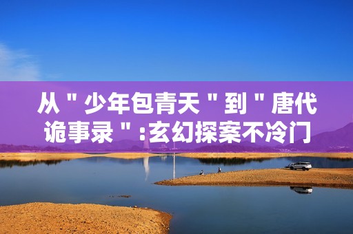 从＂少年包青天＂到＂唐代诡事录＂:玄幻探案不冷门