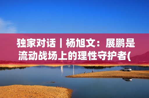  独家对话｜杨旭文：展鹏是流动战场上的理性守护者(独家对话杨钰莹)